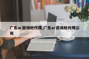 广东ar游戏枪代理,广东ar游戏枪代理公司