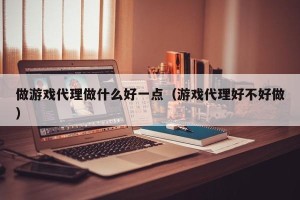 做游戏代理做什么好一点（游戏代理好不好做）