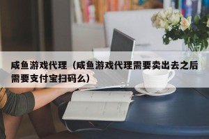 咸鱼游戏代理（咸鱼游戏代理需要卖出去之后需要支付宝扫码么）