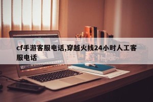 cf手游客服电话,穿越火线24小时人工客服电话