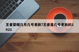 王者荣耀几月几号更新?王者是几号更新的2021