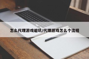 怎么代理游戏避坑/代理游戏怎么个流程