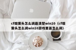 cf烟雾头怎么调最清楚win10（cf烟雾头怎么调win10游戏里面怎么调）
