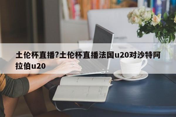 土伦杯直播?土伦杯直播法国u20对沙特阿拉伯u20