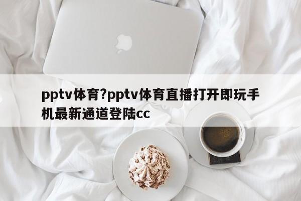 pptv体育?pptv体育直播打开即玩手机最新通道登陆cc