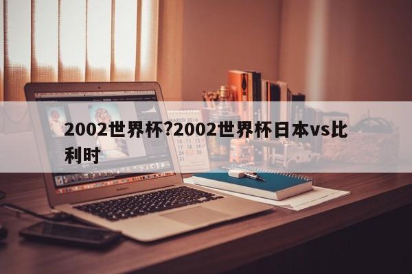 2002世界杯?2002世界杯日本vs比利时