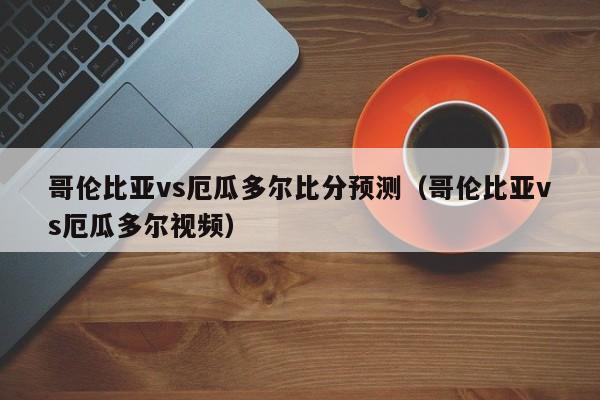 哥伦比亚vs厄瓜多尔比分预测(哥伦比亚vs厄瓜多尔视频)