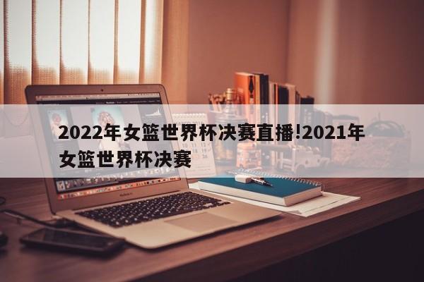 2022年女篮世界杯决赛直播!2021年女篮世界杯决赛