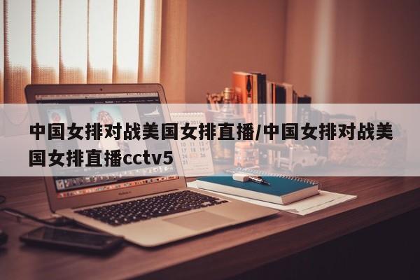 中国女排对战美国女排直播/中国女排对战美国女排直播cctv5