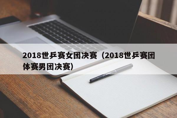 2018世乒赛女团决赛(2018世乒赛团体赛男团决赛)