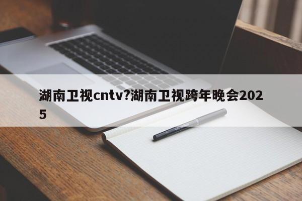 湖南卫视cntv?湖南卫视跨年晚会2025