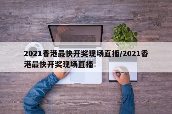 2021香港最快开奖现场直播/2021香港最快开奖现场直播