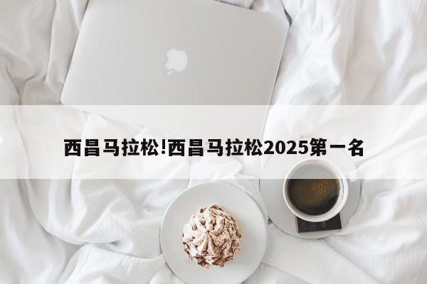 西昌马拉松!西昌马拉松2025第一名