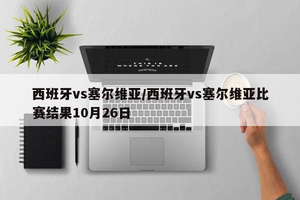 西班牙vs塞尔维亚/西班牙vs塞尔维亚比赛结果10月26日