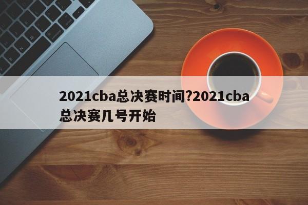 2021cba总决赛时间?2021cba总决赛几号开始