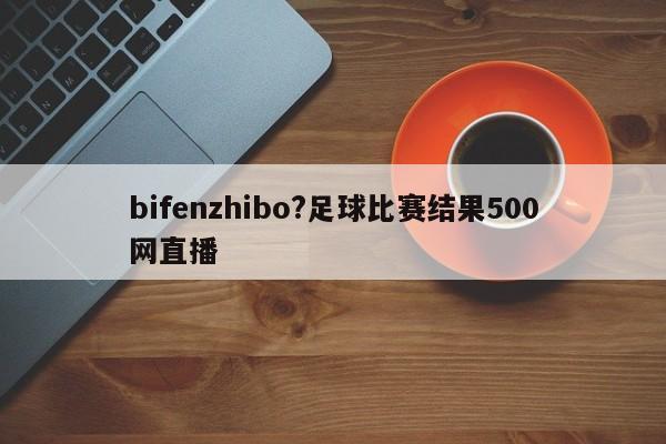 bifenzhibo?足球比赛结果500网直播