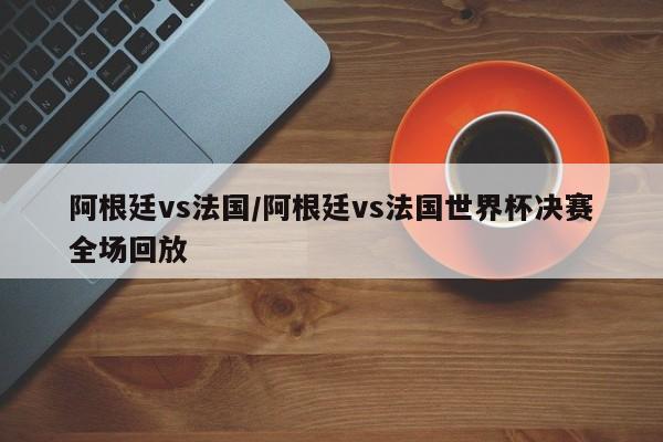 阿根廷vs法国/阿根廷vs法国世界杯决赛全场回放