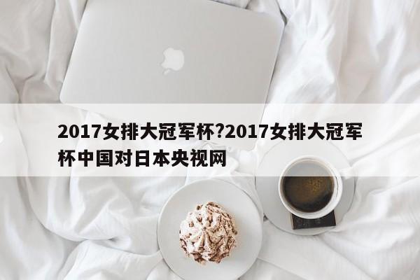 2017女排大冠军杯?2017女排大冠军杯中国对日本央视网