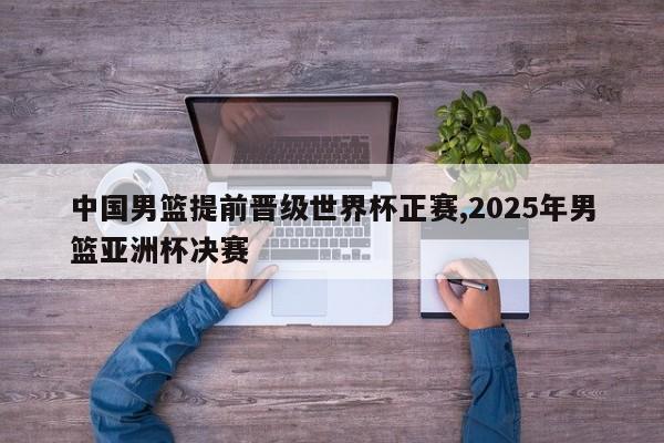 中国男篮提前晋级世界杯正赛,2025年男篮亚洲杯决赛