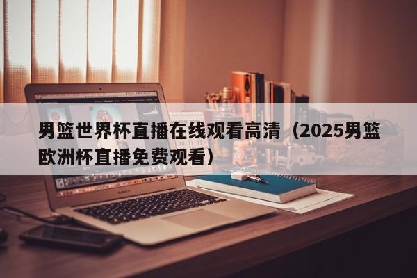 男篮世界杯直播在线观看高清(2025男篮欧洲杯直播免费观看)