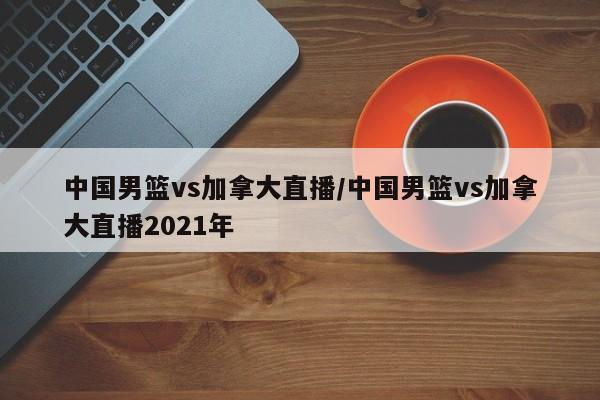 中国男篮vs加拿大直播/中国男篮vs加拿大直播2021年