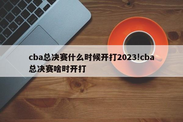 cba总决赛什么时候开打2023!cba总决赛啥时开打