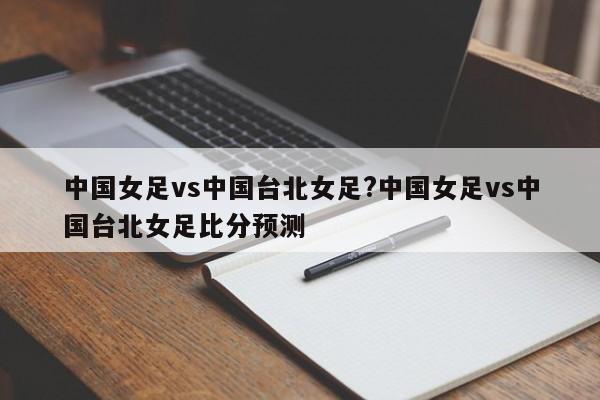 中国女足vs中国台北女足?中国女足vs中国台北女足比分预测