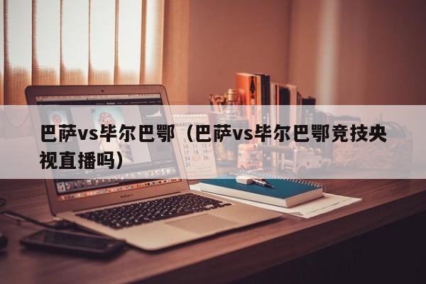 巴萨vs毕尔巴鄂(巴萨vs毕尔巴鄂竞技央视直播吗)