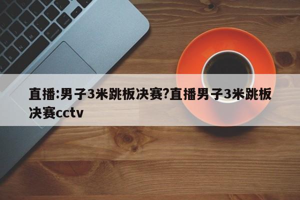 直播:男子3米跳板决赛?直播男子3米跳板决赛cctv