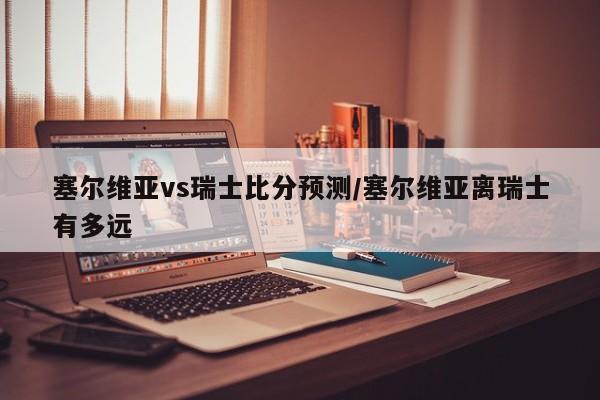 塞尔维亚vs瑞士比分预测/塞尔维亚离瑞士有多远