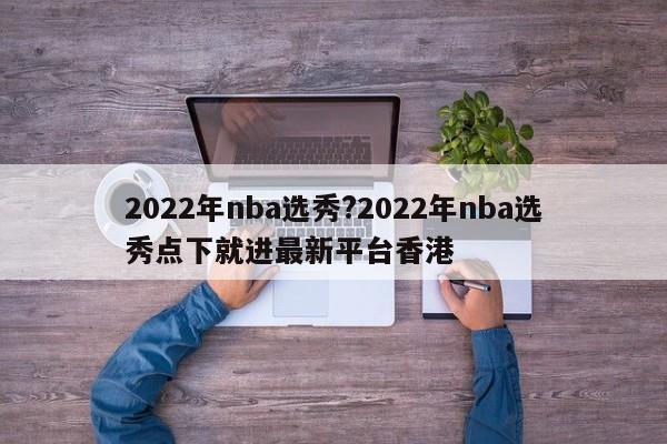 2022年nba选秀?2022年nba选秀点下就进最新平台香港