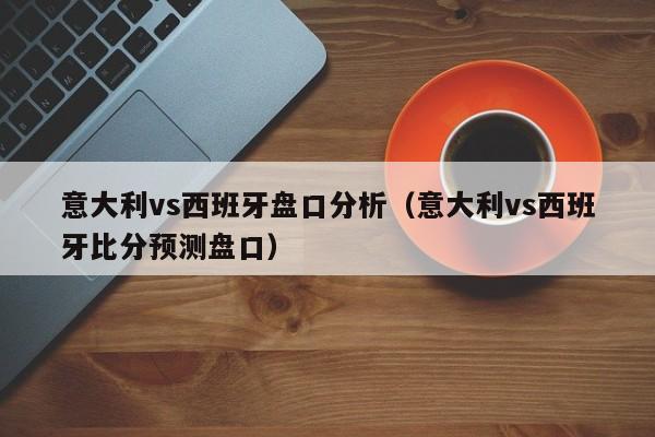意大利vs西班牙盘口分析(意大利vs西班牙比分预测盘口)
