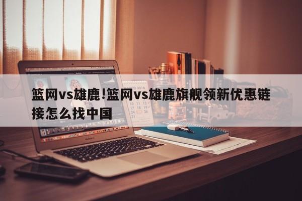 篮网vs雄鹿!篮网vs雄鹿旗舰领新优惠链接怎么找中国