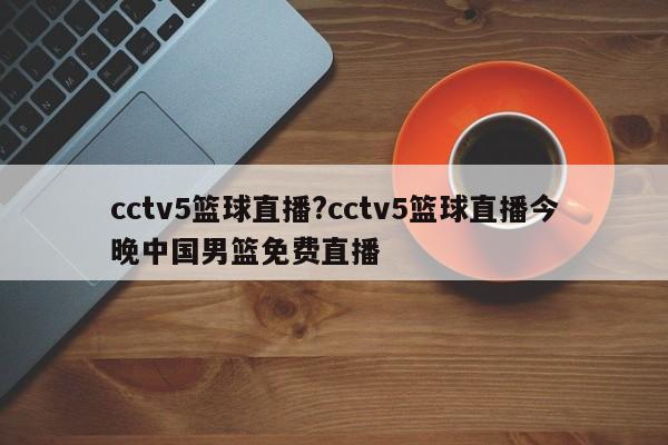 cctv5篮球直播?cctv5篮球直播今晚中国男篮免费直播