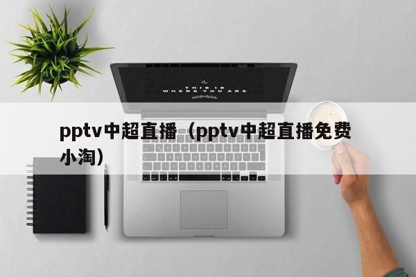 pptv中超直播(pptv中超直播免费 小淘)