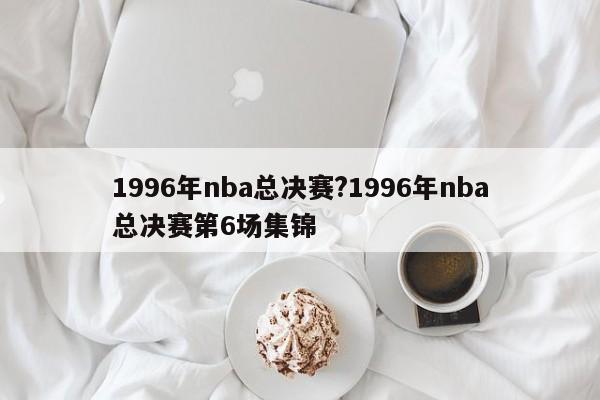 1996年nba总决赛?1996年nba总决赛第6场集锦