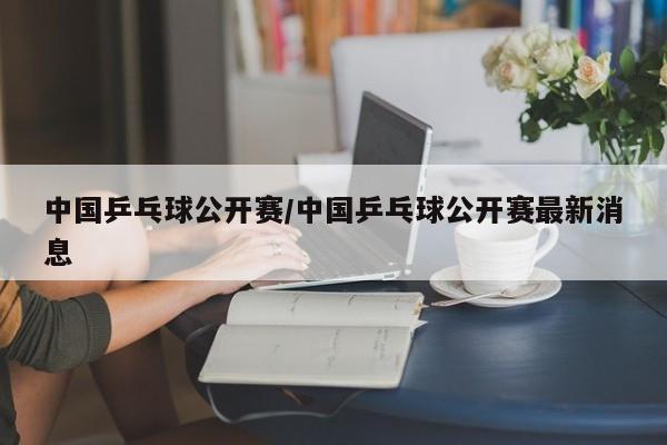 中国乒乓球公开赛/中国乒乓球公开赛最新消息