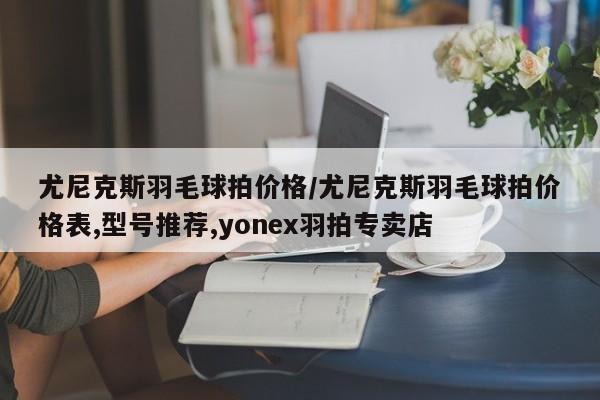 尤尼克斯羽毛球拍价格/尤尼克斯羽毛球拍价格表,型号推荐,yonex羽拍专卖店