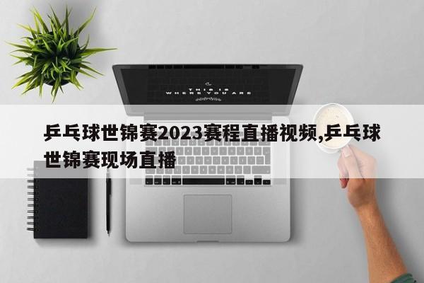 乒乓球世锦赛2023赛程直播视频,乒乓球世锦赛现场直播