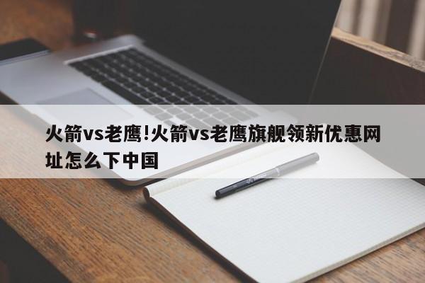 火箭vs老鹰!火箭vs老鹰旗舰领新优惠网址怎么下中国
