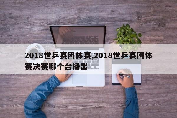 2018世乒赛团体赛,2018世乒赛团体赛决赛哪个台播出