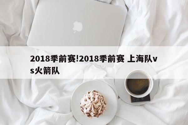 2018季前赛!2018季前赛 上海队vs火箭队