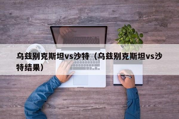 乌兹别克斯坦vs沙特(乌兹别克斯坦vs沙特结果)