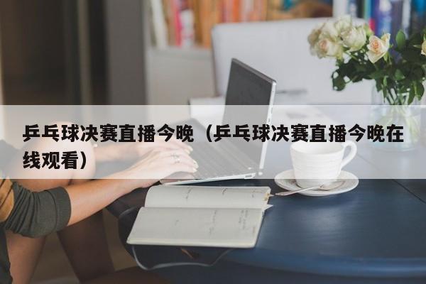 乒乓球决赛直播今晚(乒乓球决赛直播今晚在线观看)