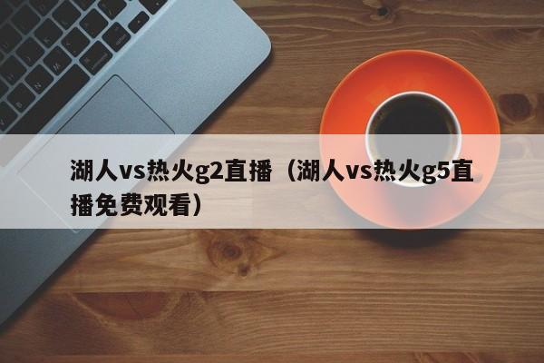 湖人vs热火g2直播(湖人vs热火g5直播免费观看)