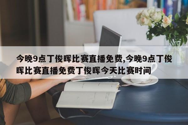 今晚9点丁俊晖比赛直播免费,今晚9点丁俊晖比赛直播免费丁俊晖今天比赛时间