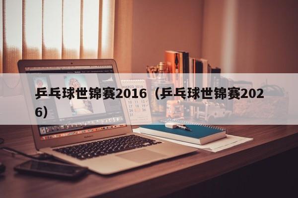 乒乓球世锦赛2016(乒乓球世锦赛2026)