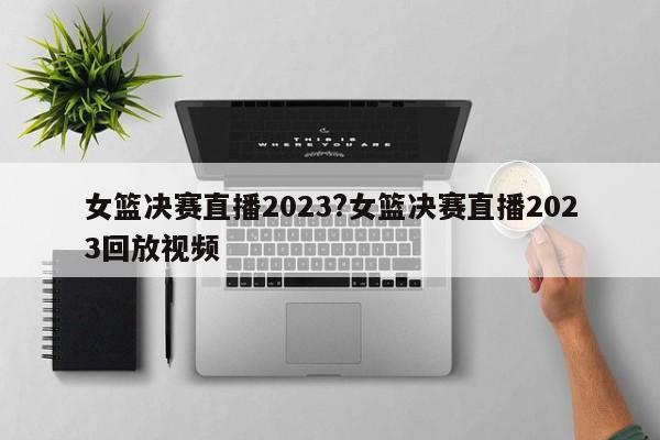 女篮决赛直播2023?女篮决赛直播2023回放视频