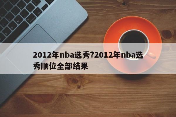 2012年nba选秀?2012年nba选秀顺位全部结果