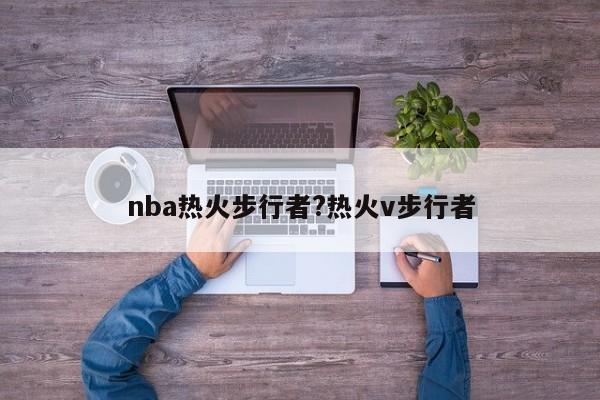 nba热火步行者?热火v步行者